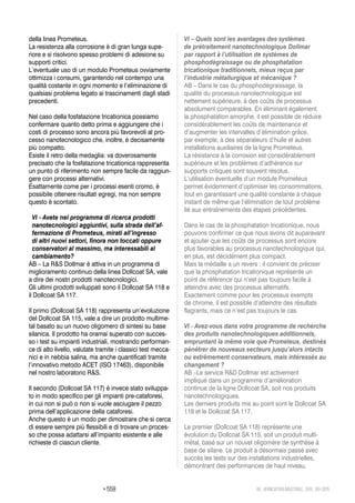 > 558 48_VERNICIATURAINDUSTRIALE_569_09•2015
della linea Prometeus.
La resistenza alla corrosione è di gran lunga supe-
riore e si risolvono spesso problemi di adesione su
supporti critici.
L’eventuale uso di un modulo Prometeus ovviamente
ottimizza i consumi, garantendo nel contempo una
qualità costante in ogni momento e l’eliminazione di
qualsiasi problema legato ai trascinamenti dagli stadi
precedenti.
Nel caso della fosfatazione tricationica possiamo
confermare quanto detto prima e aggiungere che i
costi di processo sono ancora più favorevoli al pro-
cesso nanotecnologico che, inoltre, è decisamente
più compatto.
Esiste il retro della medaglia: va doverosamente
precisato che la fosfatazione tricationica rappresenta
un punto di riferimento non sempre facile da raggiun-
gere con processi alternativi.
Esattamente come per i processi esenti cromo, è
possibile ottenere risultati egregi, ma non sempre
questo è scontato.
VI - Avete nel programma di ricerca prodotti
nanotecnologici aggiuntivi, sulla strada dell’af-
fermazione di Prometeus, mirati all’ingresso
di altri nuovi settori, finora non toccati oppure
conservatori al massimo, ma interessabili al
cambiamento?
AB – La R&S Dollmar è attiva in un programma di
miglioramento continuo della linea Dollcoat SA, vale
a dire dei nostri prodotti nanotecnologici.
Gli ultimi prodotti sviluppati sono il Dollcoat SA 118 e
il Dollcoat SA 117.
Il primo (Dollcoat SA 118) rappresenta un’evoluzione
del Dollcoat SA 115, vale a dire un prodotto multime-
tal basato su un nuovo oligomero di sintesi su base
silanica. Il prodotto ha oramai superato con succes-
so i test su impianti industriali, mostrando performan-
ce di alto livello, valutate tramite i classici test mecca-
nici e in nebbia salina, ma anche quantificati tramite
l’innovativo metodo ACET (ISO 17463), disponibile
nel nostro laboratorio R&S.
Il secondo (Dollcoat SA 117) è invece stato sviluppa-
to in modo specifico per gli impianti pre-cataforesi,
in cui non si può o non si vuole asciugare il pezzo
prima dell’applicazione della cataforesi.
Anche questo è un modo per dimostrare che si cerca
di essere sempre più flessibili e di trovare un proces-
so che possa adattarsi all’impianto esistente e alle
richieste di ciascun cliente.
VI – Quels sont les avantages des systèmes
de prétraitement nanotechnologique Dollmar
par rapport à l’utilisation de systèmes de
phosphodégraissage ou de phosphatation
tricationique traditionnels, mieux reçus par
l’industrie métallurgique et mécanique ?
AB – Dans le cas du phosphodégraissage, la
qualité du processus nanotechnologique est
nettement supérieure, à des coûts de processus
absolument comparables. En éliminant également
la phosphatation amorphe, il est possible de réduire
considérablement les coûts de maintenance et
d’augmenter les intervalles d’élimination grâce,
par exemple, à des séparateurs d’huile et autres
installations auxiliaires de la ligne Prometeus.
La résistance à la corrosion est considérablement
supérieure et les problèmes d’adhérence sur
supports critiques sont souvent résolus.
L’utilisation éventuelle d’un module Prometeus
permet évidemment d’optimiser les consommations,
tout en garantissant une qualité constante à chaque
instant de même que l’élimination de tout problème
lié aux entraînements des étapes précédentes.
Dans le cas de la phosphatation tricationique, nous
pouvons confirmer ce que nous avons dit auparavant
et ajouter que les coûts de processus sont encore
plus favorables au processus nanotechnologique qui,
en plus, est décidément plus compact.
Mais la médaille a un revers : il convient de préciser
que la phosphatation tricationique représente un
point de référence qui n’est pas toujours facile à
atteindre avec des processus alternatifs.
Exactement comme pour les processus exempts
de chrome, il est possible d’atteindre des résultats
flagrants, mais ce n’est pas toujours le cas.
VI - Avez-vous dans votre programme de recherche
des produits nanotechnologiques additionnels,
empruntant la même voie que Prometeus, destinés
pénétrer de nouveaux secteurs jusqu’alors intacts
ou extrêmement conservateurs, mais intéressés au
changement ?
AB –Le service R&D Dollmar est activement
impliqué dans un programme d’amélioration
continue de la ligne Dollcoat SA, soit nos produits
nanotechnologiques.
Les derniers produits mis au point sont le Dollcoat SA
118 et le Dollcoat SA 117.
Le premier (Dollcoat SA 118) représente une
évolution du Dollcoat SA 115, soit un produit multi-
métal, basé sur un nouvel oligomère de synthèse à
base de silane. Le produit a désormais passé avec
succès les tests sur des installations industrielles,
démontrant des performances de haut niveau,
 