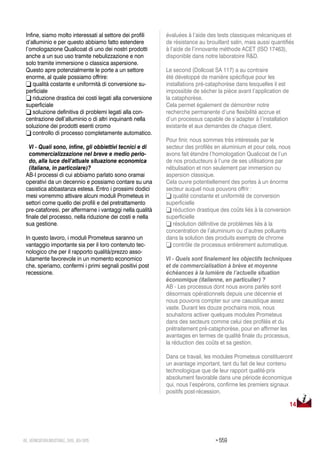 > 55948_VERNICIATURAINDUSTRIALE_569_09•2015
Infine, siamo molto interessati al settore dei profili
d’alluminio e per questo abbiamo fatto estendere
l’omologazione Qualicoat di uno dei nostri prodotti
anche a un suo uso tramite nebulizzazione e non
solo tramite immersione o classica aspersione.
Questo apre potenzialmente le porte a un settore
enorme, al quale possiamo offrire:
 qualità costante e uniformità di conversione su-
perficiale
 riduzione drastica dei costi legati alla conversione
superficiale
 soluzione definitiva di problemi legati alla con-
centrazione dell’alluminio o di altri inquinanti nella
soluzione dei prodotti esenti cromo
 controllo di processo completamente automatico.
VI - Quali sono, infine, gli obbiettivi tecnici e di
commercializzazione nel breve e medio perio-
do, alla luce dell’attuale situazione economica
(italiana, in particolare)?
AB-I processi di cui abbiamo parlato sono oramai
operativi da un decennio e possiamo contare su una
casistica abbastanza estesa. Entro i prossimi dodici
mesi vorremmo attivare alcuni moduli Prometeus in
settori come quello dei profili e del pretrattamento
pre-cataforesi, per affermarne i vantaggi nella qualità
finale del processo, nella riduzione dei costi e nella
sua gestione.
In questo lavoro, i moduli Prometeus saranno un
vantaggio importante sia per il loro contenuto tec-
nologico che per il rapporto qualità/prezzo asso-
lutamente favorevole in un momento economico
che, speriamo, confermi i primi segnali positivi post
recessione.
14
évaluées à l’aide des tests classiques mécaniques et
de résistance au brouillard salin, mais aussi quantifiés
à l’aide de l’innovante méthode ACET (ISO 17463),
disponible dans notre laboratoire R&D.
Le second (Dollcoat SA 117) a au contraire
été développé de manière spécifique pour les
installations pré-cataphorèse dans lesquelles il est
impossible de sécher la pièce avant l’application de
la cataphorèse.
Cela permet également de démontrer notre
recherche permanente d’une flexibilité accrue et
d’un processus capable de s’adapter à l’installation
existante et aux demandes de chaque client.
Pour finir, nous sommes très intéressés par le
secteur des profilés en aluminium et pour cela, nous
avons fait étendre l’homologation Qualicoat de l’un
de nos producteurs à l’une de ses utilisations par
nébulisation et non seulement par immersion ou
aspersion classique.
Cela ouvre potentiellement des portes à un énorme
secteur auquel nous pouvons offrir :
 qualité constante et uniformité de conversion
superficielle
 réduction drastique des coûts liés à la conversion
superficielle
 résolution définitive de problèmes liés à la
concentration de l’aluminium ou d’autres polluants
dans la solution des produits exempts de chrome
 contrôle de processus entièrement automatique.
VI - Quels sont finalement les objectifs techniques
et de commercialisation à brève et moyenne
échéances à la lumière de l’actuelle situation
économique (italienne, en particulier) ?
AB - Les processus dont nous avons parlés sont
désormais opérationnels depuis une décennie et
nous pouvons compter sur une casuistique assez
vaste. Durant les douze prochains mois, nous
souhaitons activer quelques modules Prometeus
dans des secteurs comme celui des profilés et du
prétraitement pré-cataphorèse, pour en affirmer les
avantages en termes de qualité finale du processus,
la réduction des coûts et sa gestion.
Dans ce travail, les modules Prometeus constitueront
un avantage important, tant du fait de leur contenu
technologique que de leur rapport qualité-prix
absolument favorable dans une période économique
qui, nous l’espérons, confirme les premiers signaux
positifs post-récession.
 