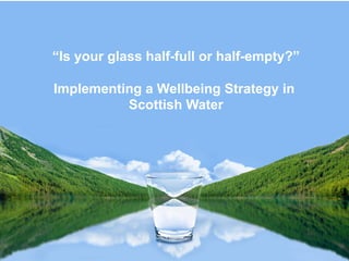 “Is your glass half-full or half-empty?”
Implementing a Wellbeing Strategy in
Scottish Water
 