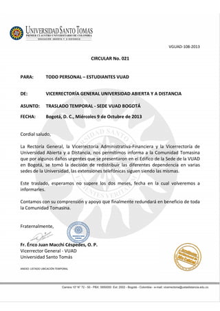 VGUAD-108-2013
CIRCULAR No. 021
PARA: TODO PERSONAL – ESTUDIANTES VUAD
DE: VICERRECTORÍA GENERAL UNIVERSIDAD ABIERTA Y A DISTANCIA
ASUNTO: TRASLADO TEMPORAL - SEDE VUAD BOGOTÁ
FECHA: Bogotá, D. C., Miércoles 9 de Octubre de 2013
Cordial saludo,
La Rectoría General, la Vicerrectoría Administrativa-Financiera y la Vicerrectoría de
Universidad Abierta y a Distancia, nos permitimos informa a la Comunidad Tomasina
que por algunos daños urgentes que se presentaron en el Edifico de la Sede de la VUAD
en Bogotá, se tomó la decisión de redistribuir las diferentes dependencia en varias
sedes de la Universidad, las extensiones telefónicas siguen siendo las mismas.
Este traslado, esperamos no supere los dos meses, fecha en la cual volveremos a
informarles.
Contamos con su comprensión y apoyo que finalmente redundará en beneficio de toda
la Comunidad Tomasina.
Fraternalmente,
Fr. Érico Juan Macchi Céspedes, O. P.
Vicerrector General - VUAD
Universidad Santo Tomás
ANEXO: LISTADO UBICACIÓN TEMPORAL
 