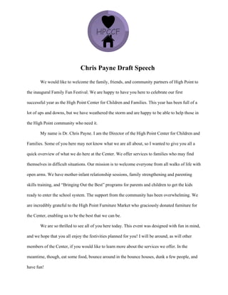 Chris Payne Draft Speech
We would like to welcome the family, friends, and community partners of High Point to
the inaugural Family Fun Festival. We are happy to have you here to celebrate our first
successful year as the High Point Center for Children and Families. This year has been full of a
lot of ups and downs, but we have weathered the storm and are happy to be able to help those in
the High Point community who need it.
My name is Dr. Chris Payne. I am the Director of the High Point Center for Children and
Families. Some of you here may not know what we are all about, so I wanted to give you all a
quick overview of what we do here at the Center. We offer services to families who may find
themselves in difficult situations. Our mission is to welcome everyone from all walks of life with
open arms. We have mother-infant relationship sessions, family strengthening and parenting
skills training, and “Bringing Out the Best” programs for parents and children to get the kids
ready to enter the school system. The support from the community has been overwhelming. We
are incredibly grateful to the High Point Furniture Market who graciously donated furniture for
the Center, enabling us to be the best that we can be.
We are so thrilled to see all of you here today. This event was designed with fun in mind,
and we hope that you all enjoy the festivities planned for you! I will be around, as will other
members of the Center, if you would like to learn more about the services we offer. In the
meantime, though, eat some food, bounce around in the bounce houses, dunk a few people, and
have fun!
 