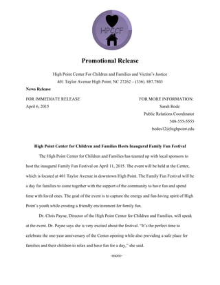 Promotional Release
High Point Center For Children and Families and Victim’s Justice
401 Taylor Avenue High Point, NC 27262 – (336). 887.7803
News Release
FOR IMMEDIATE RELEASE FOR MORE INFORMATION:
April 6, 2015 Sarah Bode
Public Relations Coordinator
508-555-5555
bodes12@highpoint.edu
High Point Center for Children and Families Hosts Inaugural Family Fun Festival
The High Point Center for Children and Families has teamed up with local sponsors to
host the inaugural Family Fun Festival on April 11, 2015. The event will be held at the Center,
which is located at 401 Taylor Avenue in downtown High Point. The Family Fun Festival will be
a day for families to come together with the support of the community to have fun and spend
time with loved ones. The goal of the event is to capture the energy and fun-loving spirit of High
Point’s youth while creating a friendly environment for family fun.
Dr. Chris Payne, Director of the High Point Center for Children and Families, will speak
at the event. Dr. Payne says she is very excited about the festival. “It’s the perfect time to
celebrate the one-year anniversary of the Center opening while also providing a safe place for
families and their children to relax and have fun for a day,” she said.
-more-
 