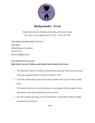 Backgrounder - Event
High Point Center For Children and Families and Victim’s Justice
401 Taylor Avenue High Point, NC 27262 – (336). 887.7803
FOR MORE INFORMATION CONTACT:
Sarah Bode
Public Relations Coordinator
336-555-5555
bodes12@highpoint.edu
FOR IMMEDIATE RELEASE
High Point Center for Children and Families Hosts Family Fun Festival
• The High Point Center for Children and Families has teamed up with local area sponsors
to host the inaugural Family Fun Festival on April 11, 2015.
• The event will take place at the Center, which is located at 401 Taylor Avenue in High
Point.
• The Family Fun Festival is a day for families to come together with the support of their
community to have fun and spend time with loved ones.
• We want to capture the energy and fun of High Point’s youth while creating a friendly
environment for family fun.
-more-
 