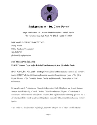 Backgrounder – Dr. Chris Payne
High Point Center For Children and Families and Victim’s Justice
401 Taylor Avenue High Point, NC 27262 – (336). 887.7803
FOR MORE INFORMATION CONTACT:
Molly Phalen
Public Relations Coordinator
508-365-8723
phalem10@highpoint.edu
FOR IMMEDIATE RELEASE
UNCG Professor Plays Major Role in Establishment of New High Point Center
HIGH POINT, NC, Nov. 2014 – The High Point Center for Children and Families and Victim’s
Justice (HPCCFVJ) has hit the ground running under the leadership and vision of Dr. Chris
Payne, Director of the Center for Youth, Family, and Community Partnerships at UNC
Greensboro.
Payne, a Research Professor and Chair of the Parenting, Early Childhood and School Success
Section at the University of North Carolina Greensboro has over 30 years of experience in
educational administration, research and academe. Her experience and leadership qualifies her to
direct and guide the newly established High Point Center for Children and Families and Victim’s
Justice.
“The center is a place for new beginnings, no matter who you are or where you have been”
-more-
 