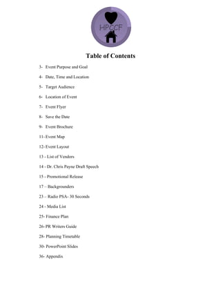 Table of Contents
3- Event Purpose and Goal
4- Date, Time and Location
5- Target Audience
6- Location of Event
7- Event Flyer
8- Save the Date
9- Event Brochure
11- Event Map
12- Event Layout
13 - List of Vendors
14 - Dr. Chris Payne Draft Speech
15 - Promotional Release
17 – Backgrounders
23 – Radio PSA- 30 Seconds
24 - Media List
25- Finance Plan
26- PR Writers Guide
28- Planning Timetable
30- PowerPoint Slides
36- Appendix
 