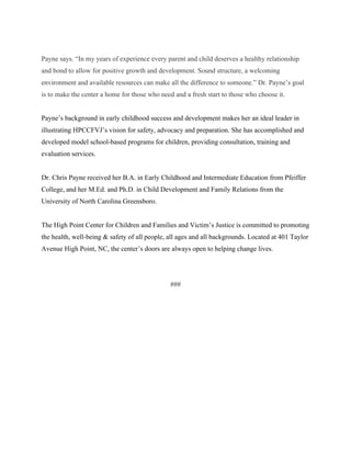 Payne says. “In my years of experience every parent and child deserves a healthy relationship
and bond to allow for positive growth and development. Sound structure, a welcoming
environment and available resources can make all the difference to someone.” Dr. Payne’s goal
is to make the center a home for those who need and a fresh start to those who choose it.
Payne’s background in early childhood success and development makes her an ideal leader in
illustrating HPCCFVJ’s vision for safety, advocacy and preparation. She has accomplished and
developed model school-based programs for children, providing consultation, training and
evaluation services.
Dr. Chris Payne received her B.A. in Early Childhood and Intermediate Education from Pfeiffer
College, and her M.Ed. and Ph.D. in Child Development and Family Relations from the
University of North Carolina Greensboro.
The High Point Center for Children and Families and Victim’s Justice is committed to promoting
the health, well-being & safety of all people, all ages and all backgrounds. Located at 401 Taylor
Avenue High Point, NC, the center’s doors are always open to helping change lives.
###
 