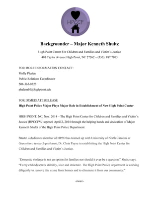 Backgrounder – Major Kenneth Shultz
High Point Center For Children and Families and Victim’s Justice
401 Taylor Avenue High Point, NC 27262 – (336). 887.7803
FOR MORE INFORMATION CONTACT:
Molly Phalen
Public Relations Coordinator
508-365-8723
phalem10@highpoint.edu
FOR IMMEDIATE RELEASE
High Point Police Major Plays Major Role in Establishment of New High Point Center
HIGH POINT, NC, Nov. 2014 – The High Point Center for Children and Families and Victim’s
Justice (HPCCFVJ) opened April 2, 2014 through the helping hands and dedication of Major
Kenneth Shultz of the High Point Police Department.
Shultz, a dedicated member of HPPD has teamed up with University of North Carolina at
Greensboro research professor, Dr. Chris Payne in establishing the High Point Center for
Children and Families and Victim’s Justice.
“Domestic violence is not an option for families nor should it ever be a question.” Shultz says.
“Every child deserves stability, love and structure. The High Point Police department is working
diligently to remove this crime from homes and to eliminate it from our community.”
-more-
 