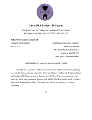 Radio PSA Script – 30 Second
High Point Center For Children and Families and Victim’s Justice
401 Taylor Avenue High Point, NC 27262 – (336). 887.7803
	
  
Radio	
  Public	
  Service	
  Announcement	
  
FOR	
  IMMEDIATE	
  RELEASE	
  	
  
April	
  6,	
  2015	
  
	
  
	
  
FOR	
  MORE	
  INFORMATION	
  CONTACT:	
  
Name:	
  Mason	
  Brown	
  	
  
Title:	
  Public	
  Relations	
  Coordinator	
  
Cellphone:	
  336-­‐555-­‐5555	
  
Email:	
  brow1510@highpoint.edu	
  
	
  
HPCCF	
  Fall	
  Festival,	
  Length	
  (30	
  Seconds),	
  April	
  6-­‐11,	
  2015	
  
	
  
The High Point Center for Children and Families wants YOU to join them in celebrating
one year of building a stronger community, at this year’s Family Fun Festival. Bring your friends
and families to 401 Taylor Avenue on Saturday April 11th
from 3-7pm to experience a warm
sunny day with a great community, delicious food, and fun filled activities for people of all ages.
So come on down and join the HPCCF in celebrating the fun, joy, and safety of a strong
community.
	
  
###	
  
 