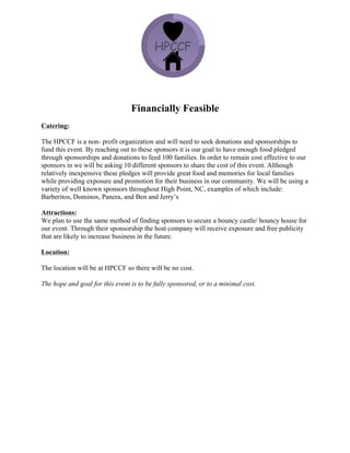 Financially Feasible
Catering:
The HPCCF is a non- profit organization and will need to seek donations and sponsorships to
fund this event. By reaching out to these sponsors it is our goal to have enough food pledged
through sponsorships and donations to feed 100 families. In order to remain cost effective to our
sponsors in we will be asking 10 different sponsors to share the cost of this event. Although
relatively inexpensive these pledges will provide great food and memories for local families
while providing exposure and promotion for their business in our community. We will be using a
variety of well known sponsors throughout High Point, NC, examples of which include:
Barberitos, Dominos, Panera, and Ben and Jerry’s
Attractions:
We plan to use the same method of finding sponsors to secure a bouncy castle/ bouncy house for
our event. Through their sponsorship the host company will receive exposure and free publicity
that are likely to increase business in the future.
Location:
The location will be at HPCCF so there will be no cost.
The hope and goal for this event is to be fully sponsored, or to a minimal cost.
 