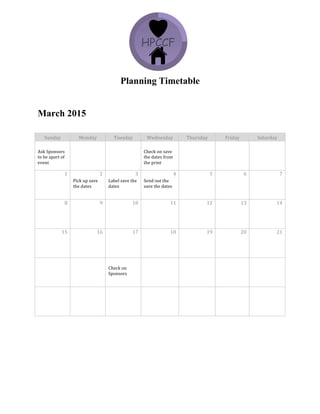 Planning Timetable
March 2015
Sunday	
   Monday	
   Tuesday	
   Wednesday	
   Thursday	
   Friday	
   Saturday	
  
	
   	
   	
   	
   	
   	
   	
  
Ask	
  Sponsors	
  
to	
  be	
  apart	
  of	
  
event	
  	
  
	
   	
   Check	
  on	
  save	
  
the	
  dates	
  from	
  
the	
  print	
  	
  
	
   	
   	
  
1	
   2	
   3	
   4	
   5	
   6	
   7	
  
	
   Pick	
  up	
  save	
  
the	
  dates	
  	
  
Label	
  save	
  the	
  
dates	
  	
  
Send	
  out	
  the	
  
save	
  the	
  dates	
  	
  
	
   	
   	
  
8	
   9	
   10	
   11	
   12	
   13	
   14	
  
	
   	
   	
   	
   	
   	
   	
  
15	
   16	
   17	
   18	
   19	
   20	
   21	
  
	
   	
   	
   	
   	
   	
   	
  
	
   	
   	
   	
   	
   	
   	
  
	
   	
   Check	
  on	
  
Sponsors	
  	
  
	
   	
   	
   	
  
	
   	
   	
   	
   	
   	
   	
  
	
   	
   	
   	
   	
   	
   	
  
 