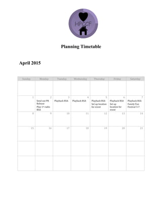 Planning Timetable
April 2015
Sunday	
   Monday	
   Tuesday	
   Wednesday	
   Thursday	
   Friday	
   Saturday	
  
	
   	
   	
   	
   	
   	
   	
  
	
   	
   	
   	
   	
   	
   	
  
1	
   2	
   3	
   4	
   5	
   6	
   7	
  
	
   Send	
  out	
  PR	
  
Release	
  	
  
Play	
  1st	
  radio	
  
RSA	
  
Playback	
  RSA	
   Playback	
  RSA	
   Playback	
  RSA	
  
Set	
  up	
  location	
  
for	
  event	
  	
  
Playback	
  RSA	
  
Set	
  up	
  
location	
  for	
  
event	
  	
  
Playback	
  RSA	
  
Family	
  Fun	
  
Festival	
  3-­‐7	
  
8	
   9	
   10	
   11	
   12	
   13	
   14	
  
	
   	
   	
   	
   	
   	
   	
  
15	
   16	
   17	
   18	
   19	
   20	
   21	
  
	
   	
   	
   	
   	
   	
   	
  
	
   	
   	
   	
   	
   	
   	
  
	
   	
   	
   	
   	
   	
   	
  
	
   	
   	
   	
   	
   	
   	
  
	
   	
   	
   	
   	
   	
   	
  
 