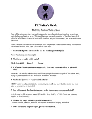 PR Writer’s Guide
The Public Relations Writer’s Guide
As a public relations writer, you need to determine some basic information about an assigned
tactic before you begin to write. This should ensure your understanding of the client’s needs. It
might be helpful to review these items with the client (or your instructor) if you have concerns or
questions.
Please complete this form before you begin most assignments. Several times during the semester
you will be asked to hand your Guide in with your work.
• What kind of public relation tactic has the client requested of you?
Public Relations event planning kit
2. What form of media is this tactic?
Circle One: Paid Earned Owned
3. Briefly describe the problem or opportunity that leads you or the client to select this
tactic.
The HPCCF is holding a Fun Family Festival to recognize the first full year of the center. Also,
trying to get more families and businesses in the area involved.
4. What is the purpose or objective of this tactic?
HPCCF wants to get everyone in the community involved, and know that the center has open
arms to anyone who is interested.
5. How will you and the client determine whether this purpose was accomplished?
If the festival is able to attract about 100 families from the City of High Point, and get more
support in the community.
6. Describe the target audience/ publics for this tactic.
Different leaders, sponsors, families, and anyone interested in helping the center.
7. If this tactic relies on gatekeepers, please describe them.
 