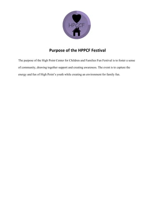  
Purpose	
  of	
  the	
  HPPCF	
  Festival	
  
The purpose of the High Point Center for Children and Families Fun Festival is to foster a sense
of community, drawing together support and creating awareness. The event is to capture the
energy and fun of High Point’s youth while creating an environment for family fun.
 
