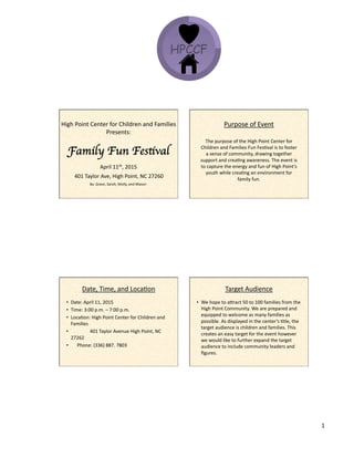 12/9/14&
1&
High&Point&Center&for&Children&and&Families&
Presents:&&
&
Family Fun Festival	

April&11th,&2015&
401&Taylor&Ave,&High&Point,&NC&27260&
By:&Grace,&Sarah,&Molly,&and&Mason&
&
&
The&purpose&of&the&High&Point&Center&for&
Children&and&Families&Fun&FesKval&is&to&foster&
a&sense&of&community,&drawing&together&
support&and&creaKng&awareness.&The&event&is&
to&capture&the&energy&and&fun&of&High&Point’s&
youth&while&creaKng&an&environment&for&
family&fun.&
&
Purpose&of&Event&
Date,&Time,&and&LocaKon&
•  Date:&April&11,&2015&
•  Time:&3:00&p.m.&–&7:00&p.m.&
•  LocaKon:&High&Point&Center&for&Children&and&
Families&
•  &&&&&&&&&&&&&&&&401&Taylor&Avenue&High&Point,&NC&
27262&
• & &&&&Phone:&(336)&887.&7803&
Target&Audience&
•  We&hope&to&aXract&50&to&100&families&from&the&
High&Point&Community.&We&are&prepared&and&
equipped&to&welcome&as&many&families&as&
possible.&As&displayed&in&the&center’s&Ktle,&the&
target&audience&is&children&and&families.&This&
creates&an&easy&target&for&the&event&however&
we&would&like&to&further&expand&the&target&
audience&to&include&community&leaders&and&
ﬁgures.&&&
 