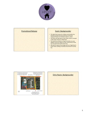 12/9/14&
3&
PromoKonal&Release& Event^&Backgrounder&
•  The&High&Point&Center&for&Children&and&Families&has&
teamed&up&with&local&area&sponsors&to&host&the&
inaugural&Family&Fun&FesKval&on&April&11,&2015.&&
•  The&event&will&take&place&at&the&Center,&which&is&located&
at&401&Taylor&Avenue&in&High&Point.&
•  The&Family&Fun&FesKval&is&a&day&for&families&to&come&
together&with&the&support&of&their&community&to&have&
fun&and&spend&Kme&with&loved&ones.&
•  We&want&to&capture&the&energy&and&fun&of&High&Point’s&
youth&while&creaKng&a&friendly&environment&for&family&
fun.&&
Chris&Payne^&Backgrounder&
 