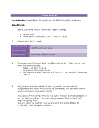 “Progress Report” #1
Team Members: Sarah Bode, Mason Brown, Molly Phalen & Grace Weaver
Report Details
1. Place, Date and Time of This Week’s Team Meetings
! Where: NQSC
! When: Date- November 25, 2014 Time: 5:25 – 6:40
2. Attendance (list by name)
Members attending
Molly Phalen & Sarah Bode
Members excused
Members absent Mason Brown & Grace Weaver
3. Discussions and Decisions Reached (Record specifics of discussions and
what the team decided.)
• Table of contents created
• Basic layout of booklet created
• Decision to use Molly’s logo but edit it to match the new title of the center
-HPCCF
4. Assignments (Identify individuals who agreed to take on specific
assignments and when these would be completed. This serves to remind
team members of their assignments.)
This was our first meeting with only two out of the four members present so
we are waiting until we can meet as a group next Tuesday in class to
begin assigning tasks.
Our only task is for Molly to type up and send the drafted table of
contents to all of the group members.
 