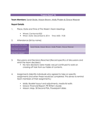 “Progress Report” #6
Team Members: Sarah Bode, Mason Brown, Molly Phalen & Grace Weaver
Report Details
1. Place, Date and Time of This Week’s Team Meetings
! Where: Centennial 822
! When: Date- December 8, 2014 Time: 8:00 – 9:30
2. Attendance (list by name)
Members attending
Sarah Bode, Mason Brown, Molly Phalen, Grace Weaver
Members excused
Members absent
3. Discussions and Decisions Reached (Record specifics of discussions and
what the team decided.)
• No new decisions were made; we just continued to work on
crossing off task from our table of contents.
4. Assignments (Identify individuals who agreed to take on specific
assignments and when these would be completed. This serves to remind
team members of their assignments.)
• Molly: Booklet layout and adjustments, media list edits
• Grace: Financial Report, PR Writer’s Guide
• Mason: Map, 30 Second PSA, Powerpoint slides
 