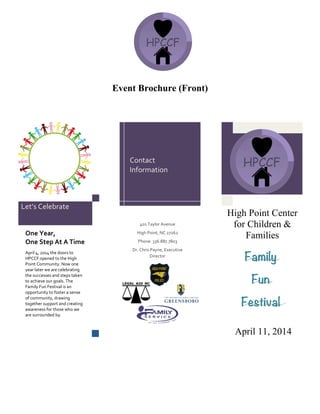 Event Brochure (Front)
One$Year,$$
One$Step$At$A$Time$
April&4,&2014&the&doors&to&
HPCCF&opened&to&the&High&
Point&Community.&Now&one&
year&later&we&are&celebrating&
the&successes&and&steps&taken&
to&achieve&our&goals.&The&
Family&Fun&Festival&is&an&
opportunity&to&foster&a&sense&
of&community,&drawing&
together&support&and&creating&
awareness&for&those&who&we&
are&surrounded&by.&
Family
Fun
Festival
April 11, 2014
High Point Center
for Children &
Families
&
401&Taylor&Avenue&
High&Point,&NC&27262&
Phone:&336.887.7803&
Dr.&Chris&Payne,&Executive&
Director&
&
&
Contact&
Information&
Let’s&Celebrate&
 