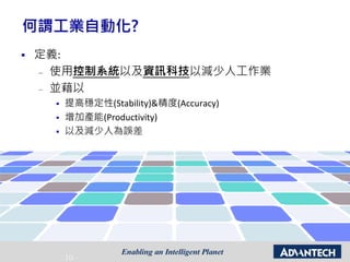 - 10 -
何謂工業自動化?
 定義:
– 使用控制系統以及資訊科技以減少人工作業
– 並藉以
 提高穩定性(Stability)&精度(Accuracy)
 增加產能(Productivity)
 以及減少人為誤差
 