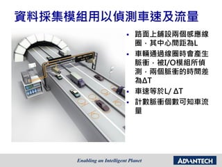 資料採集模組用以偵測車速及流量
 路面上舖設兩個感應線
圈，其中心間距為L
 車輛通過線圈時會產生
脈衝，被I/O模組所偵
測，兩個脈衝的時間差
為ΔT
 車速等於L/ ΔT
 計數脈衝個數可知車流
量
 