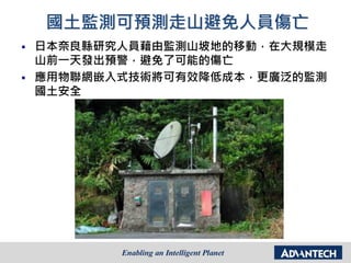 國土監測可預測走山避免人員傷亡
 日本奈良縣研究人員藉由監測山坡地的移動，在大規模走
山前一天發出預警，避免了可能的傷亡
 應用物聯網嵌入式技術將可有效降低成本，更廣泛的監測
國土安全
 