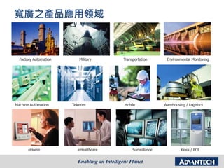 寬廣之產品應用領域
Factory Automation Military Transportation Environmental Monitoring
eHome eHealthcare Surveillance Kiosk / POI
Machine Automation Telecom Mobile Warehousing / Logistics
 