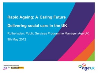 Rapid Ageing: A Caring Future
Delivering social care in the UK
Ruthe Isden: Public Services Programme Manager, Age UK
9th May 2012
 