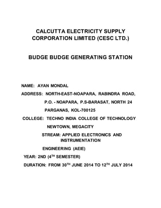 CALCUTTA ELECTRICITY SUPPLY
CORPORATION LIMITED (CESC LTD.)
BUDGE BUDGE GENERATING STATION
NAME: AYAN MONDAL
ADDRESS: NORTH-EAST-NOAPARA, RABINDRA ROAD,
P.O. - NOAPARA, P.S-BARASAT, NORTH 24
PARGANAS, KOL-700125
COLLEGE: TECHNO INDIA COLLEGE OF TECHNOLOGY
NEWTOWN, MEGACITY
STREAM: APPLIED ELECTRONICS AND
INSTRUMENTATION
ENGINEERING (AEIE)
YEAR: 2ND (4TH
SEMESTER)
DURATION: FROM 30TH
JUNE 2014 TO 12TH
JULY 2014
 