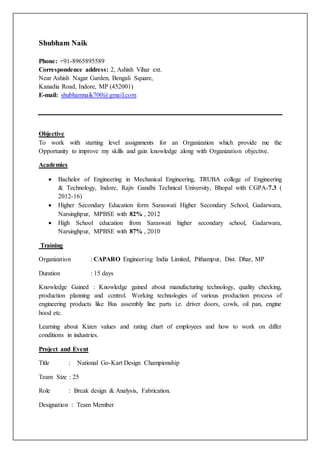 Shubham Naik
Phone: +91-8965895589
Correspondence address: 2, Ashish Vihar ext.
Near Ashish Nagar Garden, Bengali Square,
Kanadia Road, Indore, MP (452001)
E-mail: shubhamnaik700@gmail.com
Objective
To work with starting level assignments for an Organization which provide me the
Opportunity to improve my skills and gain knowledge along with Organization objective.
Academics
 Bachelor of Engineering in Mechanical Engineering, TRUBA college of Engineering
& Technology, Indore, Rajiv Gandhi Technical University, Bhopal with CGPA-7.3 (
2012-16)
 Higher Secondary Education form Saraswati Higher Secondary School, Gadarwara,
Narsinghpur, MPBSE with 82% , 2012
 High School education from Saraswati higher secondary school, Gadarwara,
Narsinghpur, MPBSE with 87% , 2010
Training
Organization : CAPARO Engineering India Limited, Pithampur, Dist. Dhar, MP
Duration : 15 days
Knowledge Gained : Knowledge gained about manufacturing technology, quality checking,
production planning and control. Working technologies of various production process of
engineering products like Bus assembly line parts i.e. driver doors, cowls, oil pan, engine
hood etc.
Learning about Kizen values and rating chart of employees and how to work on differ
conditions in industries.
Project and Event
Title : National Go-Kart Design Championship
Team Size : 25
Role : Break design & Analysis, Fabrication.
Designation : Team Member
 