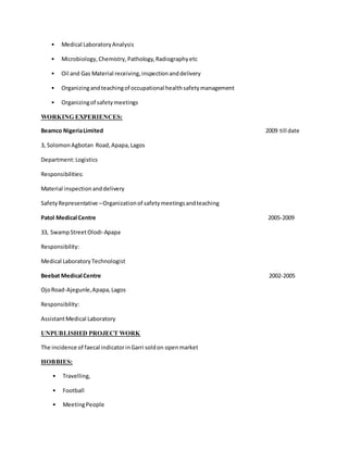 • Medical LaboratoryAnalysis
• Microbiology,Chemistry,Pathology,Radiographyetc
• Oil and Gas Material receiving,inspectionanddelivery
• Organizingandteachingof occupational healthsafetymanagement
• Organizingof safetymeetings
WORKING EXPERIENCES:
Beamco NigeriaLimited 2009 till date
3, SolomonAgbotan Road,Apapa,Lagos
Department:Logistics
Responsibilities:
Material inspectionanddelivery
SafetyRepresentative –Organizationof safetymeetingsandteaching
Patol Medical Centre 2005-2009
33, SwampStreetOlodi-Apapa
Responsibility:
Medical LaboratoryTechnologist
Beebat Medical Centre 2002-2005
OjoRoad-Ajegunle,Apapa,Lagos
Responsibility:
AssistantMedical Laboratory
UNPUBLISHED PROJECT WORK
The incidence of faecal indicatorinGarri soldon openmarket
HOBBIES:
• Travelling,
• Football
• MeetingPeople
 