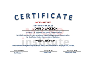 Students Address: Cedar Park Texas SS/ID/DL/# TX9153
JOHN D. JACKSON
January 19, 2015 January 18, 2017Micro-WT0009153
Water Technician
THIS CERTIFIES THAT
MICRO INSTITUTE
Let it be known that the above assigned is qualified by service and examination
for Certification in the aforementioned discipline:
Course Date Expiration DateCertificate #
and will attain the highest degree of work ethics, skill and honesty in this profession possible.
has taken a 32 hour class and passed the examination.
 
