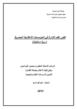 ‫العربٌة‬ ‫الدول‬ ‫جامعة‬
‫العربٌة‬ ‫والدراسات‬ ‫البحوث‬ ‫معهد‬
‫االعالمٌة‬ ‫الدراسات‬ ‫لسم‬
‫المصرٌة‬ ‫االعالمٌة‬ ‫المإسسات‬ ً‫ف‬ ‫االدارة‬ ‫نظم‬ ‫تطور‬
)‫مستمبلٌة‬ ‫رإٌة‬ (
‫الدٌن‬ ‫علم‬ ‫محمود‬ /‫الدكتور‬ ‫األستاذ‬ ‫اشراؾ‬
‫الماهرة‬ ‫جامعة‬ ‫االعالم‬ ‫كلٌة‬ ‫وكٌل‬
‫والبحوث‬ ‫العلٌا‬ ‫الدراسات‬ ‫لشئون‬
‫ا‬‫السٌد‬ ‫دمحم‬ ‫دمحم‬ : ‫لباحث‬
2013
 