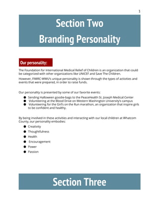 3
Section Two
Branding Personality
Our personality:
The Foundation for International Medical Relief of Children is an organization that could
be categorized with other organizations like UNICEF and Save The Children.
However, FIMRC-WWU’s unique personality is shown through the types of activities and
events that were prepared, in order to raise funds.
Our personality is presented by some of our favorite events:
● Sending Halloween goodie-bags to the PeaceHealth St. Joseph Medical Center
●  ​Volunteering at the Blood Drive on Western Washington University’s campus
●  ​Volunteering for the Girl’s on the Run marathon, an organization that inspire girls
to be confident and healthy.
By being involved in these activities and interacting with our local children at Whatcom
County, our personality embodies:
● Creativity
● Thoughtfulness
● Health
● Encouragement
● Power
● Passion
Section Three
 