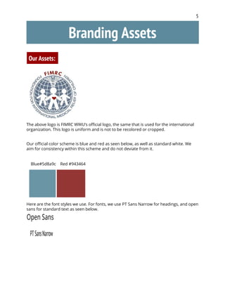 5
Branding Assets
Our Assets:
The above logo is FIMRC WWU’s official logo, the same that is used for the international
organization. This logo is uniform and is not to be recolored or cropped.
Our official color scheme is blue and red as seen below, as well as standard white. We
aim for consistency within this scheme and do not deviate from it.
Blue#5d8a9c Red #943464
Here are the font styles we use. For fonts, we use PT Sans Narrow for headings, and open
sans for standard text as seen below.
 