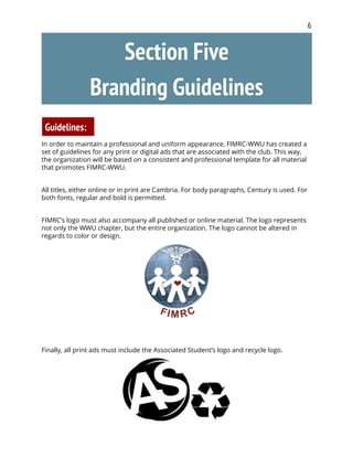 6
Section Five
Branding Guidelines
Guidelines:
In order to maintain a professional and uniform appearance, FIMRC-WWU has created a
set of guidelines for any print or digital ads that are associated with the club. This way,
the organization will be based on a consistent and professional template for all material
that promotes FIMRC-WWU.
All titles, either online or in print are Cambria. For body paragraphs, Century is used. For
both fonts, regular and bold is permitted.
FIMRC’s logo must also accompany all published or online material. The logo represents
not only the WWU chapter, but the entire organization. The logo cannot be altered in
regards to color or design.
Finally, all print ads must include the Associated Student’s logo and recycle logo.
 