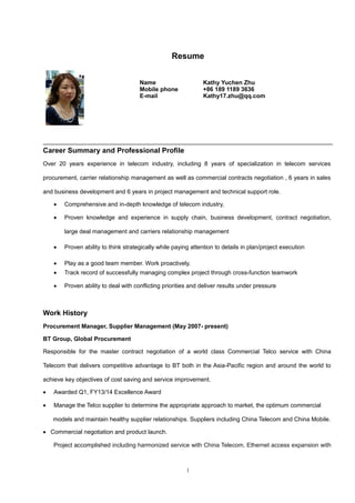 Resume
Career Summary and Professional Profile
Over 20 years experience in telecom industry, including 8 years of specialization in telecom services
procurement, carrier relationship management as well as commercial contracts negotiation , 6 years in sales
and business development and 6 years in project management and technical support role.
• Comprehensive and in-depth knowledge of telecom industry,
• Proven knowledge and experience in supply chain, business development, contract negotiation,
large deal management and carriers relationship management
• Proven ability to think strategically while paying attention to details in plan/project execution
• Play as a good team member. Work proactively.
• Track record of successfully managing complex project through cross-function teamwork
• Proven ability to deal with conflicting priorities and deliver results under pressure
Work History
Procurement Manager, Supplier Management (May 2007- present)
BT Group, Global Procurement
Responsible for the master contract negotiation of a world class Commercial Telco service with China
Telecom that delivers competitive advantage to BT both in the Asia-Pacific region and around the world to
achieve key objectives of cost saving and service improvement.
• Awarded Q1, FY13/14 Excellence Award
• Manage the Telco supplier to determine the appropriate approach to market, the optimum commercial
models and maintain healthy supplier relationships. Suppliers including China Telecom and China Mobile.
• Commercial negotiation and product launch.
Project accomplished including harmonized service with China Telecom, Ethernet access expansion with
1
Name Kathy Yuchen Zhu
Mobile phone +86 189 1189 3636
E-mail Kathy17.zhu@
 