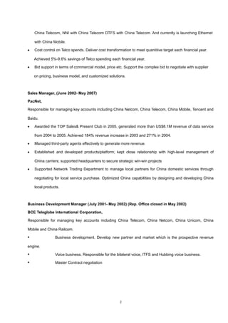 China Telecom, NNI with China Telecom DTFS with China Telecom. And currently is launching Ethernet
with China Mobile.
• Cost control on Telco spends. Deliver cost transformation to meet quantitive target each financial year.
Achieved 5%-9.6% savings of Telco spending each financial year.
• Bid support in terms of commercial model, price etc. Support the complex bid to negotiate with supplier
on pricing, business model, and customized solutions.
Sales Manager, (June 2002- May 2007)
PacNet,
Responsible for managing key accounts including China Netcom, China Telecom, China Mobile, Tencent and
Baidu.
• Awarded the TOP Sales& Present Club in 2005, generated more than US$8.1M revenue of data service
from 2004 to 2005. Achieved 184% revenue increase in 2003 and 271% in 2004.
• Managed third-party agents effectively to generate more revenue.
• Established and developed products/platform; kept close relationship with high-level management of
China carriers; supported headquarters to secure strategic win-win projects
• Supported Network Trading Department to manage local partners for China domestic services through
negotiating for local service purchase. Optimized China capabilities by designing and developing China
local products.
Business Development Manager (July 2001- May 2002) (Rep. Office closed in May 2002)
BCE Teleglobe International Corporation,
Responsible for managing key accounts including China Telecom, China Netcom, China Unicom, China
Mobile and China Railcom.
 Business development. Develop new partner and market which is the prospective revenue
engine.
 Voice business. Responsible for the bilateral voice, ITFS and Hubbing voice business.
 Master Contract negotiation
2
 