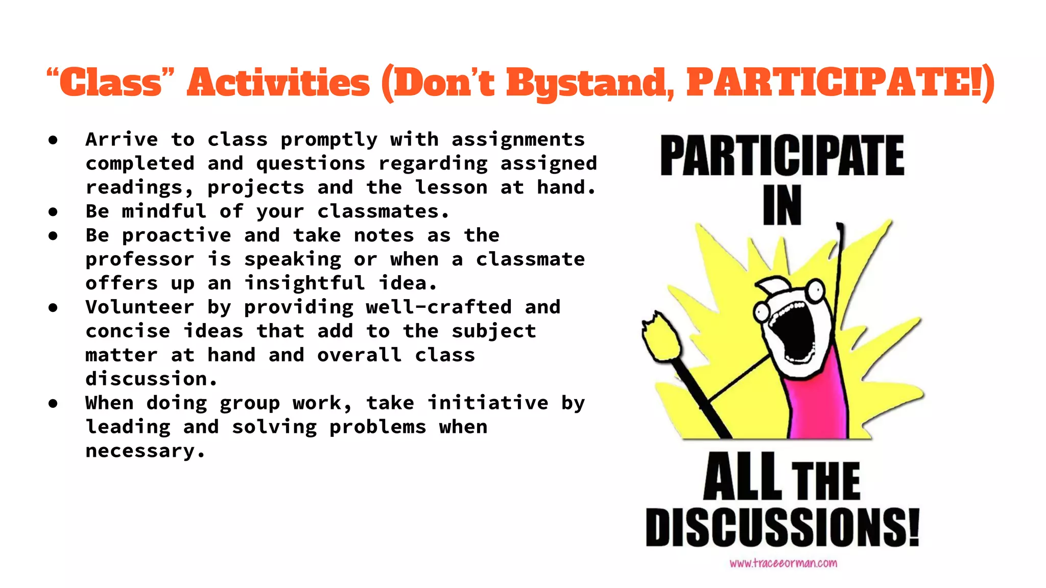 “Class” Activities (Don’t Bystand, PARTICIPATE!)
● Arrive to class promptly with assignments
completed and questions regarding assigned
readings, projects and the lesson at hand.
● Be mindful of your classmates.
● Be proactive and take notes as the
professor is speaking or when a classmate
offers up an insightful idea.
● Volunteer by providing well-crafted and
concise ideas that add to the subject
matter at hand and overall class
discussion.
● When doing group work, take initiative by
leading and solving problems when
necessary.
 