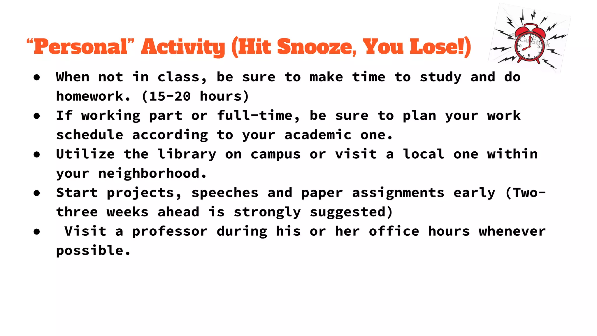 “Personal” Activity (Hit Snooze, You Lose!)
● When not in class, be sure to make time to study and do
homework. (15-20 hours)
● If working part or full-time, be sure to plan your work
schedule according to your academic one.
● Utilize the library on campus or visit a local one within
your neighborhood.
● Start projects, speeches and paper assignments early (Two-
three weeks ahead is strongly suggested)
● Visit a professor during his or her office hours whenever
possible.
 