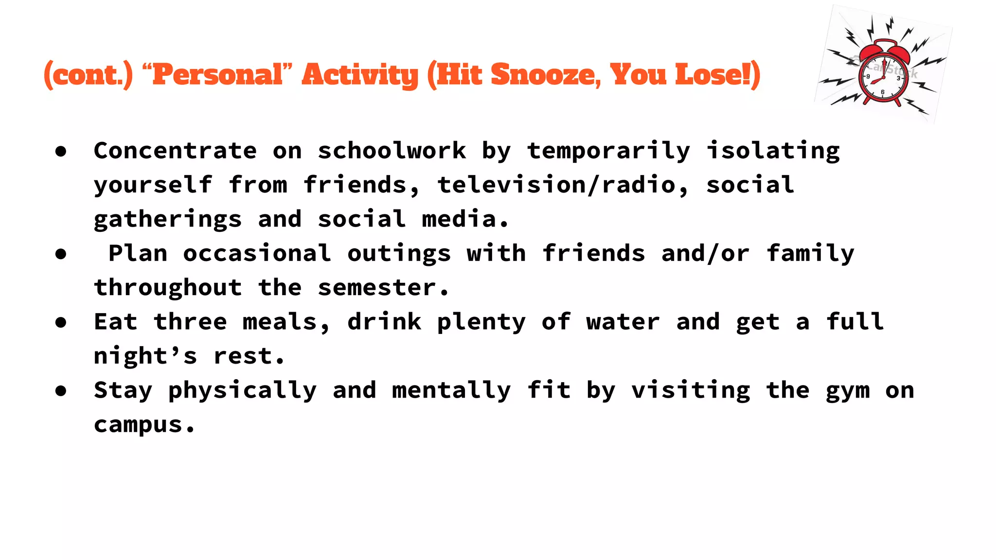 (cont.) “Personal” Activity (Hit Snooze, You Lose!)
● Concentrate on schoolwork by temporarily isolating
yourself from friends, television/radio, social
gatherings and social media.
● Plan occasional outings with friends and/or family
throughout the semester.
● Eat three meals, drink plenty of water and get a full
night’s rest.
● Stay physically and mentally fit by visiting the gym on
campus.
 