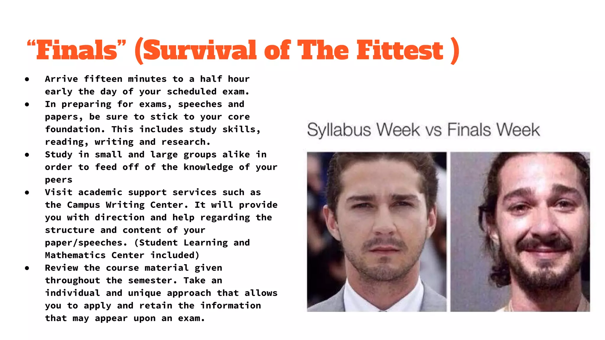 “Finals” (Survival of The Fittest )
● Arrive fifteen minutes to a half hour
early the day of your scheduled exam.
● In preparing for exams, speeches and
papers, be sure to stick to your core
foundation. This includes study skills,
reading, writing and research.
● Study in small and large groups alike in
order to feed off of the knowledge of your
peers
● Visit academic support services such as
the Campus Writing Center. It will provide
you with direction and help regarding the
structure and content of your
paper/speeches. (Student Learning and
Mathematics Center included)
● Review the course material given
throughout the semester. Take an
individual and unique approach that allows
you to apply and retain the information
that may appear upon an exam.
 