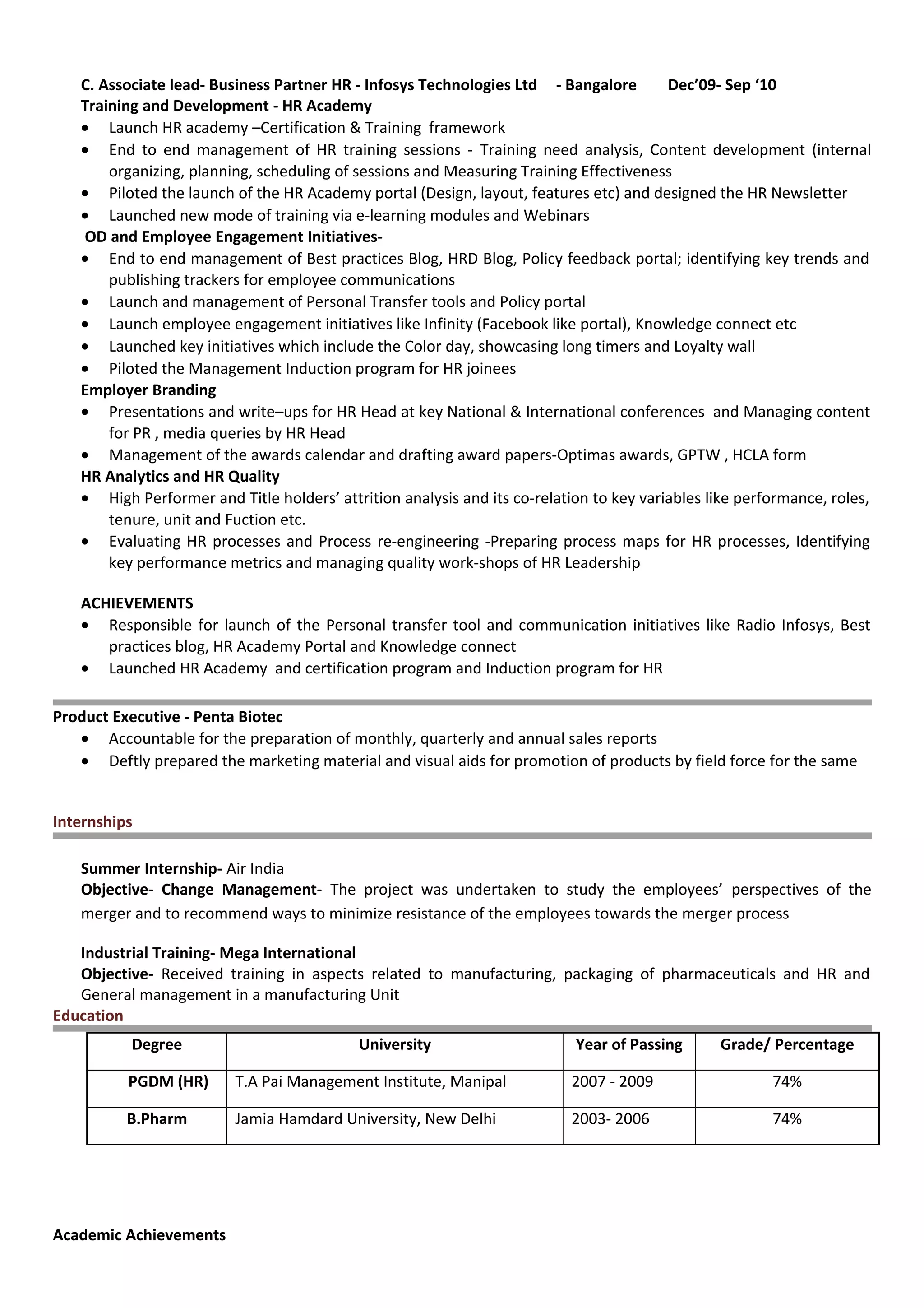 C. Associate lead- Business Partner HR - Infosys Technologies Ltd - Bangalore Dec’09- Sep ‘10
Training and Development - HR Academy
• Launch HR academy –Certification & Training framework
• End to end management of HR training sessions - Training need analysis, Content development (internal
organizing, planning, scheduling of sessions and Measuring Training Effectiveness
• Piloted the launch of the HR Academy portal (Design, layout, features etc) and designed the HR Newsletter
• Launched new mode of training via e-learning modules and Webinars
OD and Employee Engagement Initiatives-
• End to end management of Best practices Blog, HRD Blog, Policy feedback portal; identifying key trends and
publishing trackers for employee communications
• Launch and management of Personal Transfer tools and Policy portal
• Launch employee engagement initiatives like Infinity (Facebook like portal), Knowledge connect etc
• Launched key initiatives which include the Color day, showcasing long timers and Loyalty wall
• Piloted the Management Induction program for HR joinees
Employer Branding
• Presentations and write–ups for HR Head at key National & International conferences and Managing content
for PR , media queries by HR Head
• Management of the awards calendar and drafting award papers-Optimas awards, GPTW , HCLA form
HR Analytics and HR Quality
• High Performer and Title holders’ attrition analysis and its co-relation to key variables like performance, roles,
tenure, unit and Fuction etc.
• Evaluating HR processes and Process re-engineering -Preparing process maps for HR processes, Identifying
key performance metrics and managing quality work-shops of HR Leadership
ACHIEVEMENTS
• Responsible for launch of the Personal transfer tool and communication initiatives like Radio Infosys, Best
practices blog, HR Academy Portal and Knowledge connect
• Launched HR Academy and certification program and Induction program for HR
Product Executive - Penta Biotec
• Accountable for the preparation of monthly, quarterly and annual sales reports
• Deftly prepared the marketing material and visual aids for promotion of products by field force for the same
Internships
Summer Internship- Air India
Objective- Change Management- The project was undertaken to study the employees’ perspectives of the
merger and to recommend ways to minimize resistance of the employees towards the merger process
Industrial Training- Mega International
Objective- Received training in aspects related to manufacturing, packaging of pharmaceuticals and HR and
General management in a manufacturing Unit
Education
Degree University Year of Passing Grade/ Percentage
PGDM (HR) T.A Pai Management Institute, Manipal 2007 - 2009 74%
B.Pharm Jamia Hamdard University, New Delhi 2003- 2006 74%
Academic Achievements
 