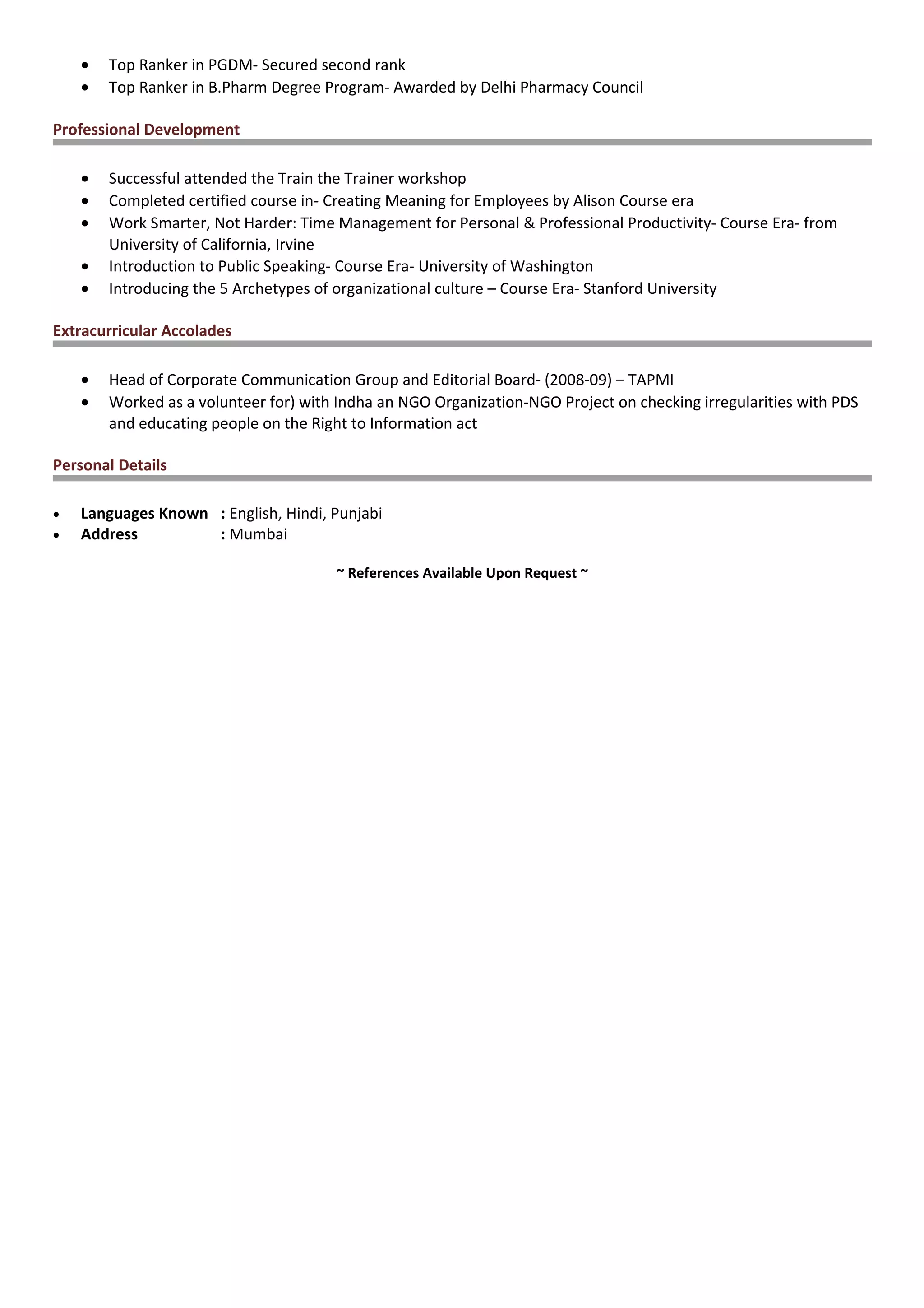 • Top Ranker in PGDM- Secured second rank
• Top Ranker in B.Pharm Degree Program- Awarded by Delhi Pharmacy Council
Professional Development
• Successful attended the Train the Trainer workshop
• Completed certified course in- Creating Meaning for Employees by Alison Course era
• Work Smarter, Not Harder: Time Management for Personal & Professional Productivity- Course Era- from
University of California, Irvine
• Introduction to Public Speaking- Course Era- University of Washington
• Introducing the 5 Archetypes of organizational culture – Course Era- Stanford University
Extracurricular Accolades
• Head of Corporate Communication Group and Editorial Board- (2008-09) – TAPMI
• Worked as a volunteer for) with Indha an NGO Organization-NGO Project on checking irregularities with PDS
and educating people on the Right to Information act
Personal Details
• Languages Known : English, Hindi, Punjabi
• Address : Mumbai
~ References Available Upon Request ~
 