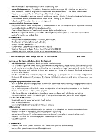 Individual needs to develop the organization wise training plan
• Leadership Development– Competency Assessment and Implementing IDP , Coaching and Mentoring
• Build and Launch Internal Program to create business wins- Power of we , I Excel, I win, Excellerate etc
• Prepared and launched Fast track Training and Certification Program
• Maintain Training MIS - Monthly, quarterly and Annual training calendar, Training feedback & effectiveness
• Launched new learning interventions like- Power Break, Learning @ Box office etc
• Induction and Orientation- End to end Management
Recruitment & Miscellaneous activities
• Responsible for end to end management of off campus end to end recruitment drive for engineers- Pan India
• Sourcing Candidates and Short listing suitable profiles
• Creating Brand Awareness- To various Job portals, Social Media platforms
• Website management - Creating Content for attracting talent, Creating flow to enable online applications
• Joining Formalities and on boarding
ACHIEVEMENTS:
• Design and launch of Competency Framework, Career Paths
• Development of Training framework- AGC Univ
• Defined Company Values and EVP
• Launched new Leadership connect intervention- Quest
• Received the Award for Super Trainer at AGC Networks for 2012-13
• Received the Award for Super Trainer at AGC Networks for 2013-14
B. Assistant Manager- Smart Analyst India Pvt Ltd -Gurgaon- HR Nov ’10-Jan ‘12
Learning and Development & Competency development
• Behavioral trainer-Conduct Soft skills/ Behavioral training sessions
• End to end management of the Training department including Training Need analysis, Content management
for all training sessions, Scheduling and tracking learning sessions, Preparing annual and monthly learning
calendar, Preparing and updating training MIS, Measuring training effectiveness- Feedback analysis and
facilitator effectiveness
• Skill Assessment & Competency development – Identifying key competencies for every role and job level.
Designing skill assessment Framework, Developing individual development and career enhancement road
maps
Employee engagement and OD initiatives
• Head of SPARK (employee engagement team)which conducted monthly employee engagement initiatives
and outbound program
• End to end management of the Performance management cycle and ensuring completion as per timelines
• Revamped the Reward and Recognition program
• Induction and Joining of New Joiners – Introduced a structured approach to Induction and joining
• Initiated process for celebration of employees birthdays and anniversaries , Launched Buddy Program
Recruitment & Exit formalities
• Responsible for end to end recruitment for all joining
• Offer letter management
• Conducting the Exit interviews and Exit interview analysis
HR Compliance
• Prepared the HR Manual -documentation and Updation of all processes and policies in the organization
• IT Policy- updation of the IT policy, ensuring compliance by training
• Managing weekly, monthly and annual attendance and ensuring compliance to working hours policy
• Prepared Utilization and productivity reports for resource allocation
• Leave Management
ACHIEVEMENTS
• Received R& R award for Best Performer for 3 consecutive quarters at Smart Analyst
• Launched the Induction program and Buddy program
 