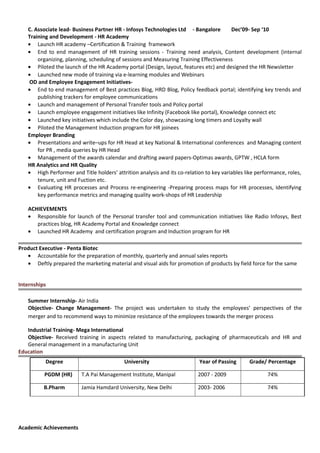 C. Associate lead- Business Partner HR - Infosys Technologies Ltd - Bangalore Dec’09- Sep ‘10
Training and Development - HR Academy
• Launch HR academy –Certification & Training framework
• End to end management of HR training sessions - Training need analysis, Content development (internal
organizing, planning, scheduling of sessions and Measuring Training Effectiveness
• Piloted the launch of the HR Academy portal (Design, layout, features etc) and designed the HR Newsletter
• Launched new mode of training via e-learning modules and Webinars
OD and Employee Engagement Initiatives-
• End to end management of Best practices Blog, HRD Blog, Policy feedback portal; identifying key trends and
publishing trackers for employee communications
• Launch and management of Personal Transfer tools and Policy portal
• Launch employee engagement initiatives like Infinity (Facebook like portal), Knowledge connect etc
• Launched key initiatives which include the Color day, showcasing long timers and Loyalty wall
• Piloted the Management Induction program for HR joinees
Employer Branding
• Presentations and write–ups for HR Head at key National & International conferences and Managing content
for PR , media queries by HR Head
• Management of the awards calendar and drafting award papers-Optimas awards, GPTW , HCLA form
HR Analytics and HR Quality
• High Performer and Title holders’ attrition analysis and its co-relation to key variables like performance, roles,
tenure, unit and Fuction etc.
• Evaluating HR processes and Process re-engineering -Preparing process maps for HR processes, Identifying
key performance metrics and managing quality work-shops of HR Leadership
ACHIEVEMENTS
• Responsible for launch of the Personal transfer tool and communication initiatives like Radio Infosys, Best
practices blog, HR Academy Portal and Knowledge connect
• Launched HR Academy and certification program and Induction program for HR
Product Executive - Penta Biotec
• Accountable for the preparation of monthly, quarterly and annual sales reports
• Deftly prepared the marketing material and visual aids for promotion of products by field force for the same
Internships
Summer Internship- Air India
Objective- Change Management- The project was undertaken to study the employees’ perspectives of the
merger and to recommend ways to minimize resistance of the employees towards the merger process
Industrial Training- Mega International
Objective- Received training in aspects related to manufacturing, packaging of pharmaceuticals and HR and
General management in a manufacturing Unit
Education
Degree University Year of Passing Grade/ Percentage
PGDM (HR) T.A Pai Management Institute, Manipal 2007 - 2009 74%
B.Pharm Jamia Hamdard University, New Delhi 2003- 2006 74%
Academic Achievements
 