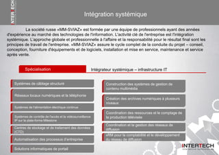 Intégration systémique
La société russe «MM-SVIAZ» est formée par une équipe de professionnels ayant des années
d'expérience au marché des technologies de l'information. L'activité clé de l'entreprise est l'intégration
systémique. L’approche globale et professionnelle à l'affaire et la responsabilité pour le résultat final sont les
principes de travail de l'entreprise. «MM-SVIAZ» assure le cycle complet de la conduite du projet – conseil,
conception, fourniture d'équipements et de logiciels, installation et mise en service, maintenance et service
après vente.
Spécialisation Intégrateur systémique – infrastructure IT
Systèmes de câblage structuré
Réseaux locaux numériques et la téléphonie
Systèmes de l'alimentation électrique continue
Systèmes de contrôle de l'accès et la vidéosurveillance
IP sur la plate-forme Milestone
Centres de stockage et de traitement des données
(CTD)
Automatisation des processus d’entreprise
Construction des systèmes de gestion de
contenu multimédia
Coordination des ressources et le comptage de
la production télévisée
Coordination et la gestion des réseaux de
diffusion
xRM pour la comptabilité et le développement
du réseau de diffusion
Création des archives numériques à plusieurs
niveaux
Solutions informatiques de portail
 