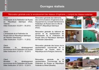 Ouvrages réalisés
Rénovation générale avec le remplacement des réseaux d’ingénierie, y compris les réseaux externes
Rénovation générale des bâtiments,
des communications d'ingénierie et de
l'équipement du consulat Général de la
Fédération de Russie dans la ville de
RASCHT (République Islamique
d'Iran).
Client:
Ambassade de la Fédération de Russie
en République Islamique d'Iran,
Téhéran.
Délai d'exécution: 03.2011 – 05.2012.
Rénovation générale du bâtiment de
service et de représentation de
l'Ambassade de la Fédération de
Russie dans la République Islamique
de Pakistan (Islamabad)
Client:
L'ambassade de la Fédération de
Russie dans la République Islamique
de Pakistan (Islamabad)
Délai d'exécution: 10.2011 – 11.2012.
Rénovation générale des locaux de la
représentation commerciale de la
Fédération de Russie dans la
République de la Pologne (Varsovie).
Client:
Ministère du développement
économique de la Fédération de Russie
Délai d'exécution: 07.2013 – 10.2013.
Rénovation générale de la
représentation Commerciale de la
Fédération de Russie en République
Fédérale du Brésil (Brasilia).
Client:
Ministère du développement
économique de la Fédération de Russie
Délai d'exécution: 07.2013 – 12.2013.
 