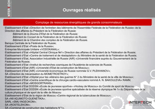 Ouvrages réalisés
Etablissement d’Etat «Direction de l'entretien des bâtiments de l'Assemblée Fédérale de la Fédération de Russie» de la
Direction des affaires du Président de la Fédération de Russie:
Bâtiment de la Douma D'Etat de la Fédération de Russie;
Bâtiment du Conseil de la Fédération de la Fédération de Russie;
Bâtiment de la Chambre des comptes de la Fédération de Russie.
Banque Centrale de la Fédération de Russie;
Etablissement d’Etat «Poste de la Russie»;
Entreprise Municipale Unitaire «VODOKANAL»;
Etablissement d’Etat «Hôpital Central Clinique №1» Direction des affaires du Président de la Fédération de Russie;
Etablissement d’Etat «Centre de traitement et de réadaptation» du Ministère de la santé de la Fédération de Russie;
Etablissement d’Etat, Association Industrielle de Russie (AIR) «Université financière auprès du Gouvernement de la
Fédération de Russie;
Etablissement d’Etat «Institut de recherches cosmiques de l’Académie de sciences de Russie;
Etablissement d’Etat (AIR) «Université d’Etat de construction de Moscou»;
Etablissement d’Etat (AIR) «Université économique de Russie nommée G.V. PLEKHANOV»;
SA «Direction de mécanisation du MOMETROSTROY»;
Etablissement d’Etat «Hôpital pour les vétérans des guerres N° 2 du Ministère de la santé de la ville de Moscou»;
Etablissement d’Etat «Centre scientifique de la chirurgie cardio-vasculaire nommé A. N. BAKOULEVA» RAMN;
Etablissement d’Etat «MOSGORTRANS»;
Etablissement d’Etat DODSN «Ecole de jeunesse sportive» «Hockey de Moscou» du Comité de sport de Moscou
Etablissement d’Etat DODSN «Ecole de jeunesse sportive spécialisée de la réserve olympique № 1» du Département de la
culture physique et de sport de la ville de Moscou
Etablissement d’Etat de la région de Moscou «Centre régional de la tuberculose de Moscou»;
SA «NII ADJIMOTO-GUENETIKA»;
SARL «SMU INGEOKOM»;
SA «ROSTELEKOM»;
SA «Combinat de construction des habitations N°1».
Comptage de ressources énergétiques de grands consommateurs
 