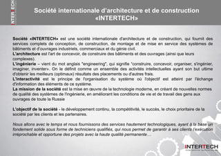 Société «INTERTECH» est une société internationale d'architecture et de construction, qui fournit des
services complets de conception, de construction, de montage et de mise en service des systèmes de
bâtiments et d’ouvrages industriels, commerciaux et du génie civil.
L'architecture est l'art de concevoir, de construire des bâtiments et des ouvrages (ainsi que leurs
complexes).
L’ingénierie – vient du mot anglais "engineering", qui signifie “construire, concevoir, organiser, s'ingénier,
imaginer, inventer». On le définit comme un ensemble des activités intellectuelles ayant son but ultime
d'obtenir les meilleurs (optimaux) résultats des placements ou d'autres frais.
L'interactivité est le principe de l'organisation du système où l'objectif est atteint par l'échange
d'information des éléments de ce système.
La mission de la société est la mise en œuvre de la technologie moderne, en créant de nouvelles normes
de qualité des systèmes de l'ingénierie, en améliorant les conditions de vie et de travail des gens aux
ouvrages de toute la Russie
L'objectif de la société - le développement continu, la compétitivité, le succès, le choix prioritaire de la
société par les clients et les partenaires.
Nous allons avec le temps et nous fournissons des services hautement technologiques, ayant à la base un
fondement solide sous forme de techniciens qualifiés, qui nous permet de garantir à ses clients l’exécution
irréprochable et opportune des projets avec la haute qualité permanente…
Société internationale d’architecture et de construction
«INTERTECH»
 