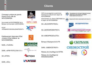 Compagni unitaire de grands
travaux de la ville de
NOVOSIBIRSK
Заказчики
Succursale de NOVOSIBIRSK de la
Banque commerciale «LANTA-BANK»
KGUP
«KHABAROVSKGRAJDANPROEKT»
SARL «APM FEFELOVA V.V.»
Etablissement régionale d’Etat
«Institut d’Etat théâtral de
NOVOSIBIRSK»
SARL «YUKON»
SA «ATON»
SARL «IKA»
Banque d'épargne de la FR
CSP de sauvegarde du patrimoine
historique et culturel de la région de
NOVOSIBIRSK
Administration du district ORDYNSKI de
la région de NOVOSIBIRSK
SA «AERODROMSTROY»
SA «JELDORIPOTEKA»
SA «SIBGIPROZOLOTO»
SARL «SIBEKOSTROY»
Clients
Réseau de chauffage de ISTRA
Réseau de chauffage de
KRASNOGORSK
 